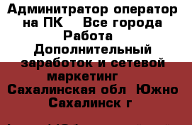 Админитратор-оператор на ПК  - Все города Работа » Дополнительный заработок и сетевой маркетинг   . Сахалинская обл.,Южно-Сахалинск г.